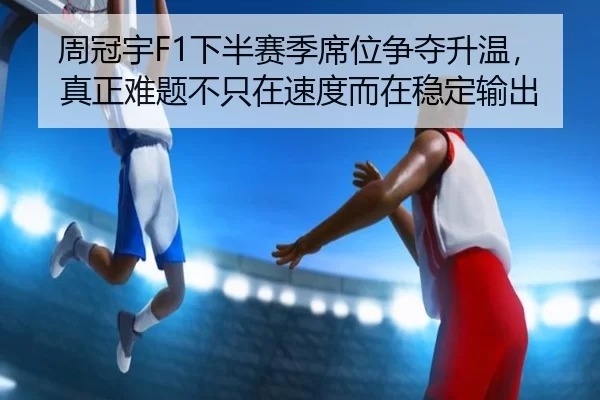 周冠宇F1下半赛季席位争夺升温，真正难题不只在速度而在稳定输出